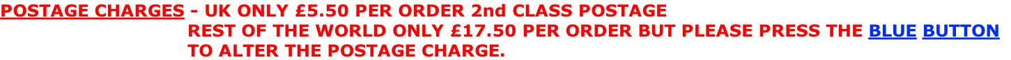 POSTAGE CHARGES - UK ONLY £5.50 PER ORDER 2nd CLASS POSTAGE                                  REST OF THE WORLD ONLY £17.50 PER ORDER BUT PLEASE PRESS THE BLUE BUTTON                                    TO ALTER THE POSTAGE CHARGE.